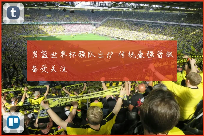 男篮世界杯强队出炉 传统豪强晋级备受关注