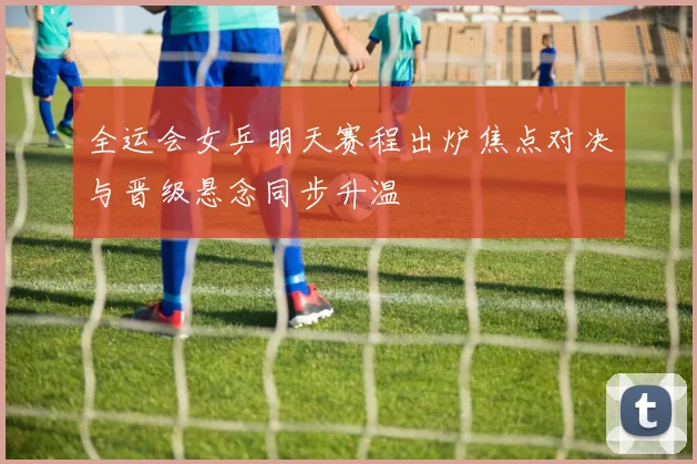 全运会女乒明天赛程出炉焦点对决与晋级悬念同步升温