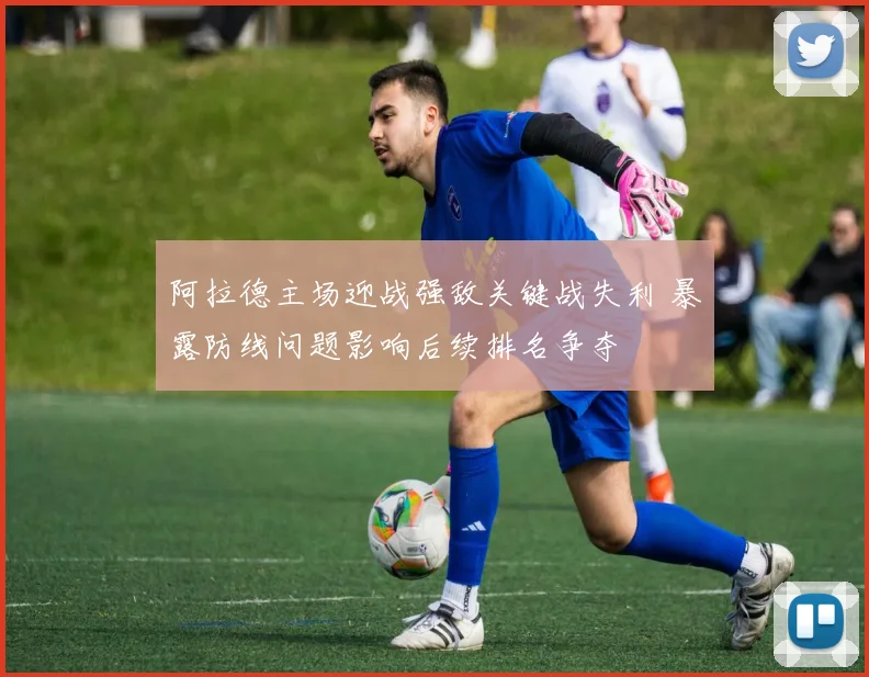 阿拉德主场迎战强敌关键战失利 暴露防线问题影响后续排名争夺