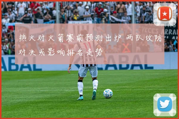 热火对火箭赛前预测出炉 两队攻防对决或影响排名走势