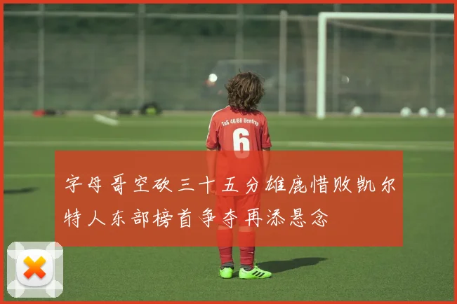字母哥空砍三十五分雄鹿惜败凯尔特人东部榜首争夺再添悬念