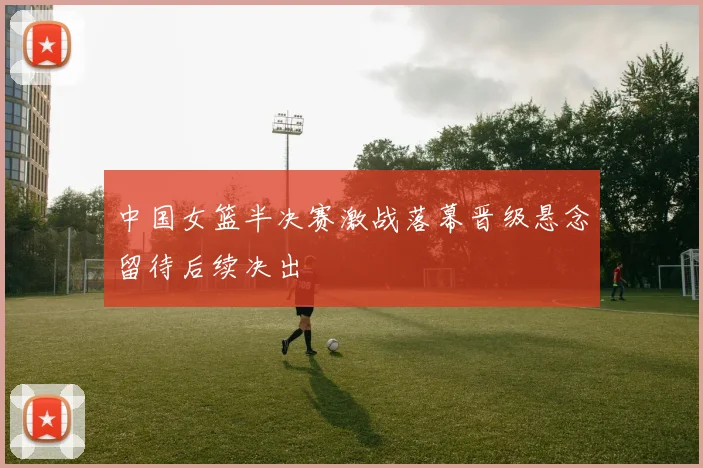 中国女篮半决赛激战落幕晋级悬念留待后续决出