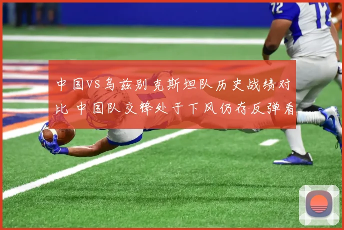 中国vs乌兹别克斯坦队历史战绩对比 中国队交锋处于下风仍存反弹看点