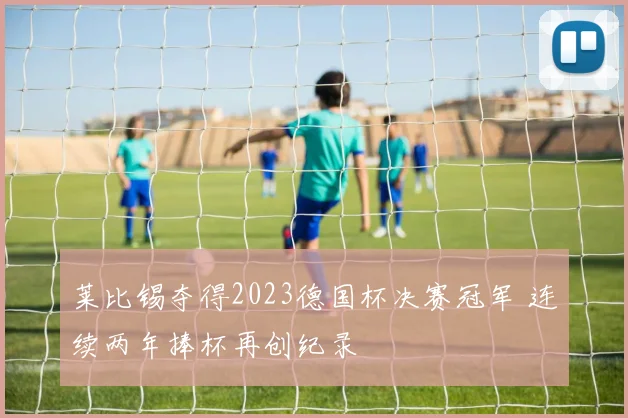 莱比锡夺得2023德国杯决赛冠军 连续两年捧杯再创纪录