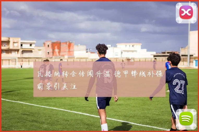 瓦格纳转会传闻升温 德甲锋线补强前景引关注
