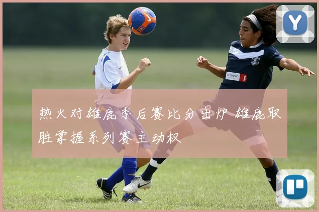 热火对雄鹿季后赛比分出炉 雄鹿取胜掌握系列赛主动权