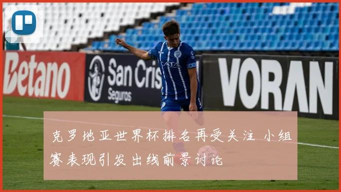 克罗地亚世界杯排名再受关注 小组赛表现引发出线前景讨论