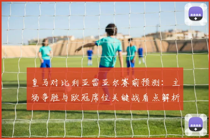 皇马对比利亚雷亚尔赛前预测：主场争胜与欧冠席位关键战看点解析