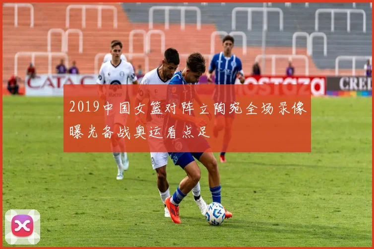 2019中国女篮对阵立陶宛全场录像曝光备战奥运看点足