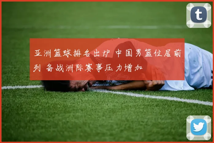 亚洲篮球排名出炉 中国男篮位居前列 备战洲际赛事压力增加